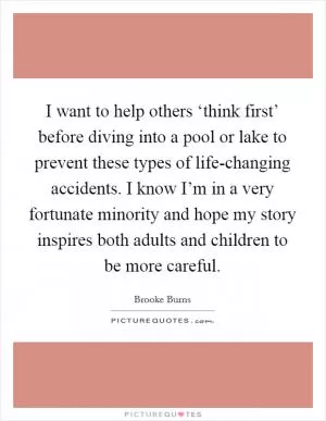 I want to help others ‘think first’ before diving into a pool or lake to prevent these types of life-changing accidents. I know I’m in a very fortunate minority and hope my story inspires both adults and children to be more careful Picture Quote #1