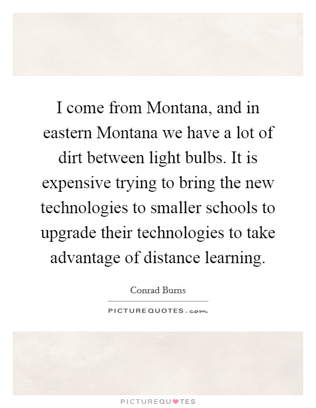 I come from Montana, and in eastern Montana we have a lot of dirt between light bulbs. It is expensive trying to bring the new technologies to smaller schools to upgrade their technologies to take advantage of distance learning Picture Quote #1