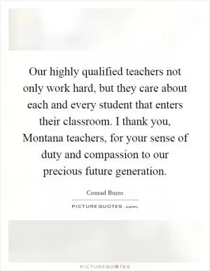Our highly qualified teachers not only work hard, but they care about each and every student that enters their classroom. I thank you, Montana teachers, for your sense of duty and compassion to our precious future generation Picture Quote #1