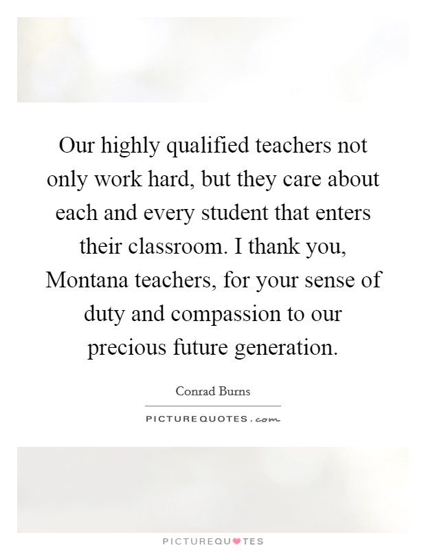 Our highly qualified teachers not only work hard, but they care about each and every student that enters their classroom. I thank you, Montana teachers, for your sense of duty and compassion to our precious future generation Picture Quote #1