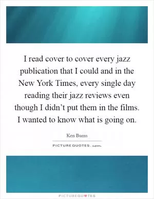 I read cover to cover every jazz publication that I could and in the New York Times, every single day reading their jazz reviews even though I didn’t put them in the films. I wanted to know what is going on Picture Quote #1
