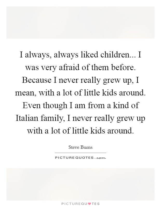 I always, always liked children... I was very afraid of them before. Because I never really grew up, I mean, with a lot of little kids around. Even though I am from a kind of Italian family, I never really grew up with a lot of little kids around Picture Quote #1