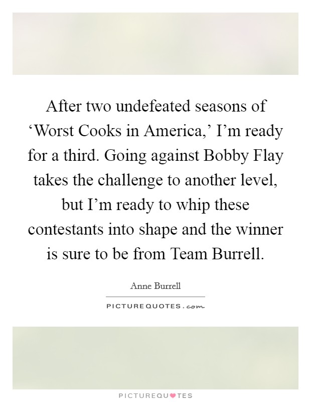 After two undefeated seasons of ‘Worst Cooks in America,' I'm ready for a third. Going against Bobby Flay takes the challenge to another level, but I'm ready to whip these contestants into shape and the winner is sure to be from Team Burrell Picture Quote #1