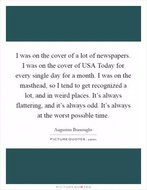 I was on the cover of a lot of newspapers. I was on the cover of USA Today for every single day for a month. I was on the masthead, so I tend to get recognized a lot, and in weird places. It’s always flattering, and it’s always odd. It’s always at the worst possible time Picture Quote #1