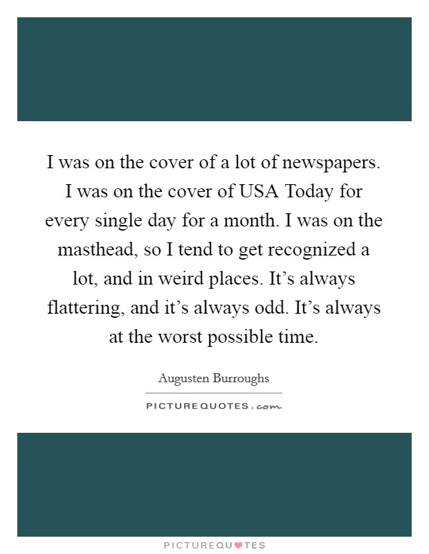 I was on the cover of a lot of newspapers. I was on the cover of USA Today for every single day for a month. I was on the masthead, so I tend to get recognized a lot, and in weird places. It's always flattering, and it's always odd. It's always at the worst possible time Picture Quote #1