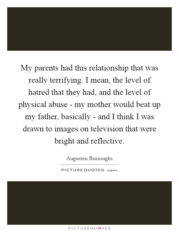 My parents had this relationship that was really terrifying. I mean, the level of hatred that they had, and the level of physical abuse - my mother would beat up my father, basically - and I think I was drawn to images on television that were bright and reflective Picture Quote #1