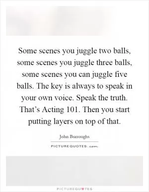 Some scenes you juggle two balls, some scenes you juggle three balls, some scenes you can juggle five balls. The key is always to speak in your own voice. Speak the truth. That’s Acting 101. Then you start putting layers on top of that Picture Quote #1