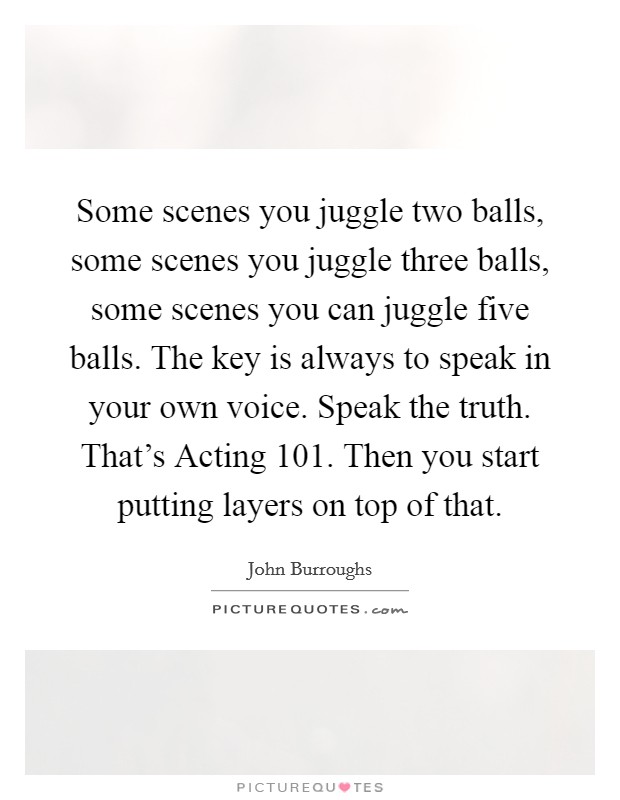 Some scenes you juggle two balls, some scenes you juggle three balls, some scenes you can juggle five balls. The key is always to speak in your own voice. Speak the truth. That's Acting 101. Then you start putting layers on top of that Picture Quote #1
