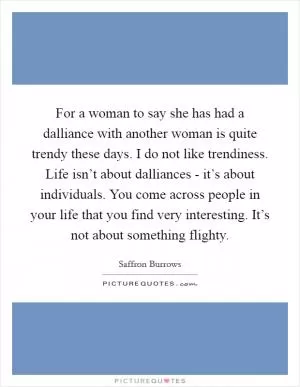 For a woman to say she has had a dalliance with another woman is quite trendy these days. I do not like trendiness. Life isn’t about dalliances - it’s about individuals. You come across people in your life that you find very interesting. It’s not about something flighty Picture Quote #1