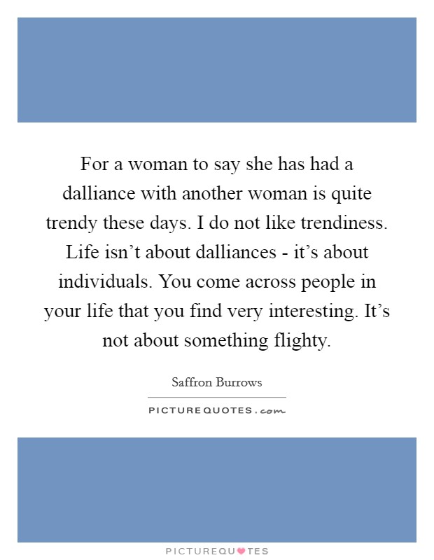 For a woman to say she has had a dalliance with another woman is quite trendy these days. I do not like trendiness. Life isn't about dalliances - it's about individuals. You come across people in your life that you find very interesting. It's not about something flighty Picture Quote #1