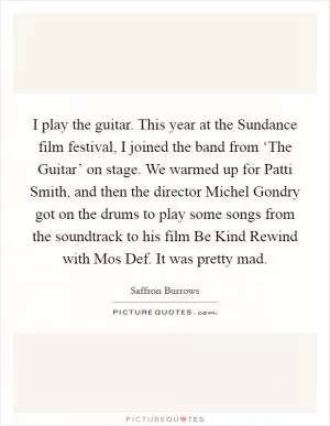 I play the guitar. This year at the Sundance film festival, I joined the band from ‘The Guitar’ on stage. We warmed up for Patti Smith, and then the director Michel Gondry got on the drums to play some songs from the soundtrack to his film Be Kind Rewind with Mos Def. It was pretty mad Picture Quote #1