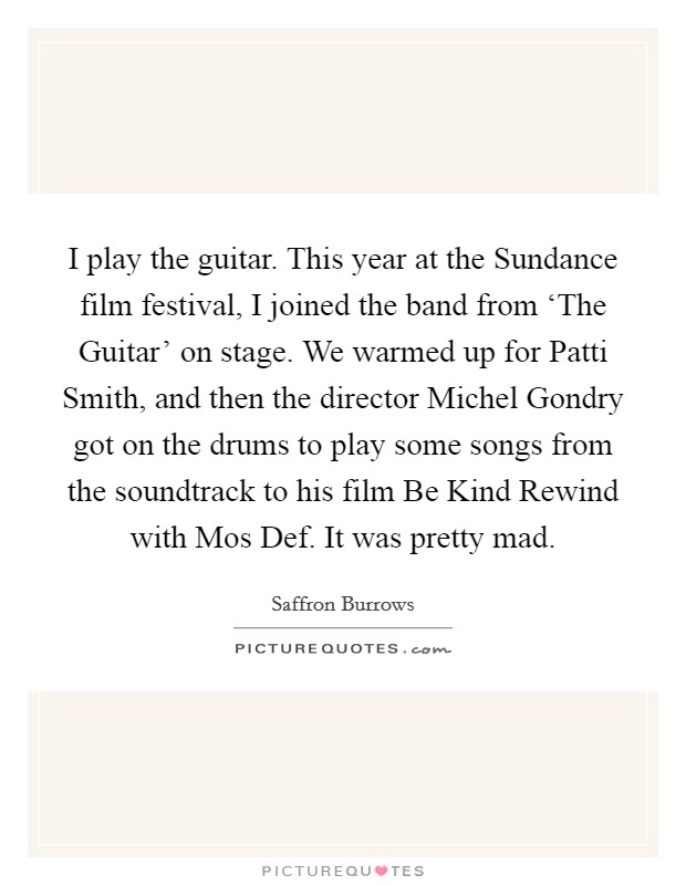 I play the guitar. This year at the Sundance film festival, I joined the band from ‘The Guitar' on stage. We warmed up for Patti Smith, and then the director Michel Gondry got on the drums to play some songs from the soundtrack to his film Be Kind Rewind with Mos Def. It was pretty mad Picture Quote #1