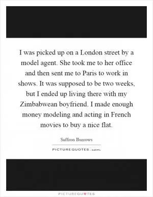 I was picked up on a London street by a model agent. She took me to her office and then sent me to Paris to work in shows. It was supposed to be two weeks, but I ended up living there with my Zimbabwean boyfriend. I made enough money modeling and acting in French movies to buy a nice flat Picture Quote #1