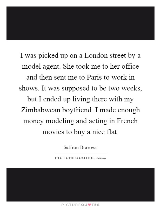 I was picked up on a London street by a model agent. She took me to her office and then sent me to Paris to work in shows. It was supposed to be two weeks, but I ended up living there with my Zimbabwean boyfriend. I made enough money modeling and acting in French movies to buy a nice flat Picture Quote #1
