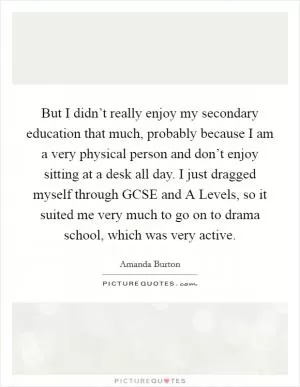 But I didn’t really enjoy my secondary education that much, probably because I am a very physical person and don’t enjoy sitting at a desk all day. I just dragged myself through GCSE and A Levels, so it suited me very much to go on to drama school, which was very active Picture Quote #1