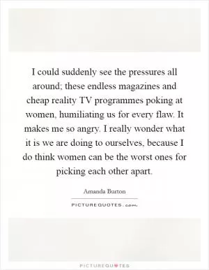 I could suddenly see the pressures all around; these endless magazines and cheap reality TV programmes poking at women, humiliating us for every flaw. It makes me so angry. I really wonder what it is we are doing to ourselves, because I do think women can be the worst ones for picking each other apart Picture Quote #1