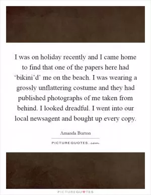 I was on holiday recently and I came home to find that one of the papers here had ‘bikini’d’ me on the beach. I was wearing a grossly unflattering costume and they had published photographs of me taken from behind. I looked dreadful. I went into our local newsagent and bought up every copy Picture Quote #1