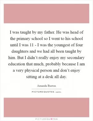 I was taught by my father. He was head of the primary school so I went to his school until I was 11 - I was the youngest of four daughters and we had all been taught by him. But I didn’t really enjoy my secondary education that much, probably because I am a very physical person and don’t enjoy sitting at a desk all day Picture Quote #1