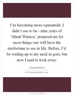 I’m becoming more squeamish. I didn’t use to be - nine years of ‘Silent Witness’ prepared me for most things one will have the misfortune to see in life. Before, I’d be wading up to my neck in gore, but now I tend to look away Picture Quote #1