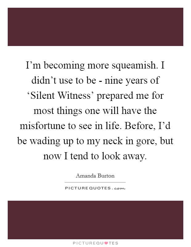 I'm becoming more squeamish. I didn't use to be - nine years of ‘Silent Witness' prepared me for most things one will have the misfortune to see in life. Before, I'd be wading up to my neck in gore, but now I tend to look away Picture Quote #1