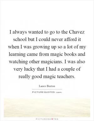 I always wanted to go to the Chavez school but I could never afford it when I was growing up so a lot of my learning came from magic books and watching other magicians. I was also very lucky that I had a couple of really good magic teachers Picture Quote #1