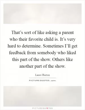 That’s sort of like asking a parent who their favorite child is. It’s very hard to determine. Sometimes I’ll get feedback from somebody who liked this part of the show. Others like another part of the show Picture Quote #1