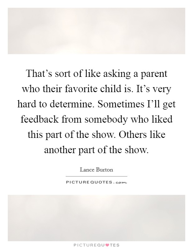 That's sort of like asking a parent who their favorite child is. It's very hard to determine. Sometimes I'll get feedback from somebody who liked this part of the show. Others like another part of the show Picture Quote #1