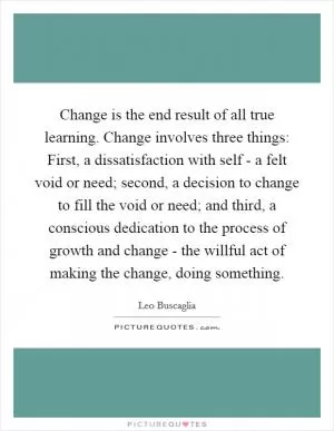 Change is the end result of all true learning. Change involves three things: First, a dissatisfaction with self - a felt void or need; second, a decision to change to fill the void or need; and third, a conscious dedication to the process of growth and change - the willful act of making the change, doing something Picture Quote #1