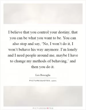 I believe that you control your destiny, that you can be what you want to be. You can also stop and say, ‘No, I won’t do it, I won’t behave his way anymore. I’m lonely and I need people around me, maybe I have to change my methods of behaving,’ and then you do it Picture Quote #1