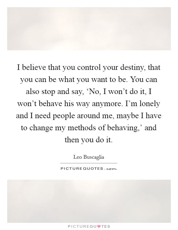 I believe that you control your destiny, that you can be what you want to be. You can also stop and say, ‘No, I won't do it, I won't behave his way anymore. I'm lonely and I need people around me, maybe I have to change my methods of behaving,' and then you do it Picture Quote #1