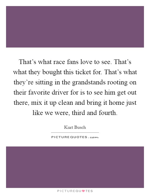 That's what race fans love to see. That's what they bought this ticket for. That's what they're sitting in the grandstands rooting on their favorite driver for is to see him get out there, mix it up clean and bring it home just like we were, third and fourth Picture Quote #1