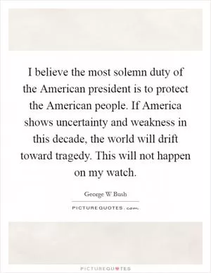 I believe the most solemn duty of the American president is to protect the American people. If America shows uncertainty and weakness in this decade, the world will drift toward tragedy. This will not happen on my watch Picture Quote #1