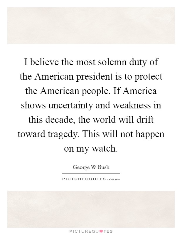 I believe the most solemn duty of the American president is to protect the American people. If America shows uncertainty and weakness in this decade, the world will drift toward tragedy. This will not happen on my watch Picture Quote #1