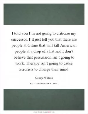 I told you I’m not going to criticize my successor. I’ll just tell you that there are people at Gitmo that will kill American people at a drop of a hat and I don’t believe that persuasion isn’t going to work. Therapy isn’t going to cause terrorists to change their mind Picture Quote #1