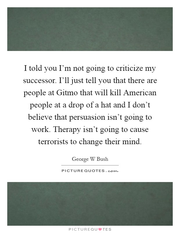 I told you I'm not going to criticize my successor. I'll just tell you that there are people at Gitmo that will kill American people at a drop of a hat and I don't believe that persuasion isn't going to work. Therapy isn't going to cause terrorists to change their mind Picture Quote #1