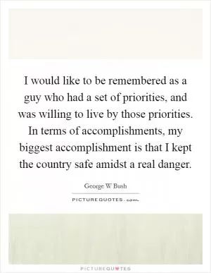 I would like to be remembered as a guy who had a set of priorities, and was willing to live by those priorities. In terms of accomplishments, my biggest accomplishment is that I kept the country safe amidst a real danger Picture Quote #1