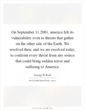 On September 11 2001, america felt its vulnerability even to threats that gather on the other side of the Earth. We resolved then, and we are resolved today, to confront every threat from any source that could bring sudden terror and suffering to America Picture Quote #1