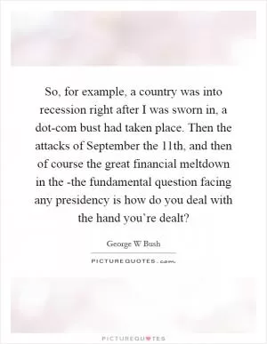 So, for example, a country was into recession right after I was sworn in, a dot-com bust had taken place. Then the attacks of September the 11th, and then of course the great financial meltdown in the -the fundamental question facing any presidency is how do you deal with the hand you’re dealt? Picture Quote #1