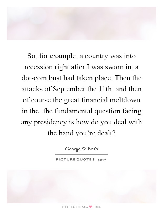 So, for example, a country was into recession right after I was sworn in, a dot-com bust had taken place. Then the attacks of September the 11th, and then of course the great financial meltdown in the -the fundamental question facing any presidency is how do you deal with the hand you're dealt? Picture Quote #1