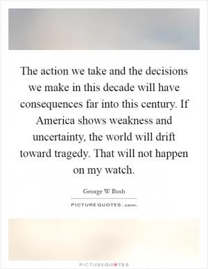 The action we take and the decisions we make in this decade will have consequences far into this century. If America shows weakness and uncertainty, the world will drift toward tragedy. That will not happen on my watch Picture Quote #1