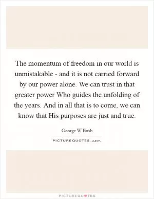 The momentum of freedom in our world is unmistakable - and it is not carried forward by our power alone. We can trust in that greater power Who guides the unfolding of the years. And in all that is to come, we can know that His purposes are just and true Picture Quote #1