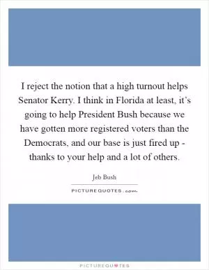 I reject the notion that a high turnout helps Senator Kerry. I think in Florida at least, it’s going to help President Bush because we have gotten more registered voters than the Democrats, and our base is just fired up - thanks to your help and a lot of others Picture Quote #1