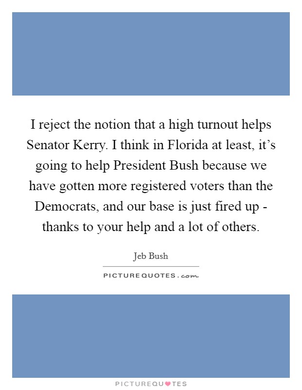I reject the notion that a high turnout helps Senator Kerry. I think in Florida at least, it's going to help President Bush because we have gotten more registered voters than the Democrats, and our base is just fired up - thanks to your help and a lot of others Picture Quote #1