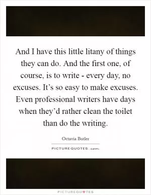 And I have this little litany of things they can do. And the first one, of course, is to write - every day, no excuses. It’s so easy to make excuses. Even professional writers have days when they’d rather clean the toilet than do the writing Picture Quote #1
