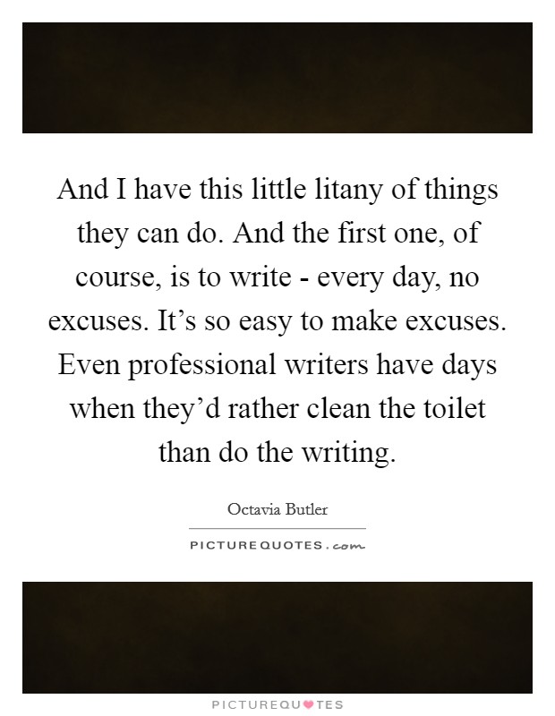 And I have this little litany of things they can do. And the first one, of course, is to write - every day, no excuses. It's so easy to make excuses. Even professional writers have days when they'd rather clean the toilet than do the writing Picture Quote #1