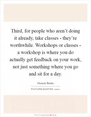 Third, for people who aren’t doing it already, take classes - they’re worthwhile. Workshops or classes - a workshop is where you do actually get feedback on your work, not just something where you go and sit for a day Picture Quote #1