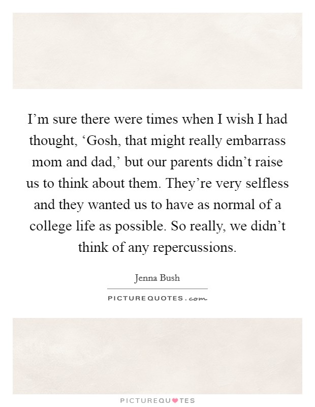 I'm sure there were times when I wish I had thought, ‘Gosh, that might really embarrass mom and dad,' but our parents didn't raise us to think about them. They're very selfless and they wanted us to have as normal of a college life as possible. So really, we didn't think of any repercussions Picture Quote #1