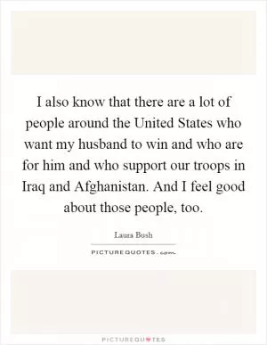 I also know that there are a lot of people around the United States who want my husband to win and who are for him and who support our troops in Iraq and Afghanistan. And I feel good about those people, too Picture Quote #1
