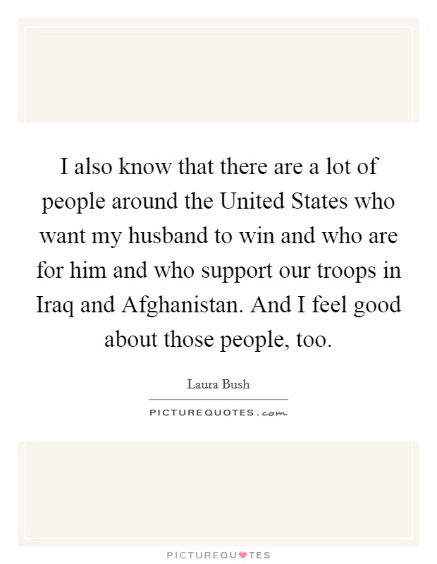 I also know that there are a lot of people around the United States who want my husband to win and who are for him and who support our troops in Iraq and Afghanistan. And I feel good about those people, too Picture Quote #1