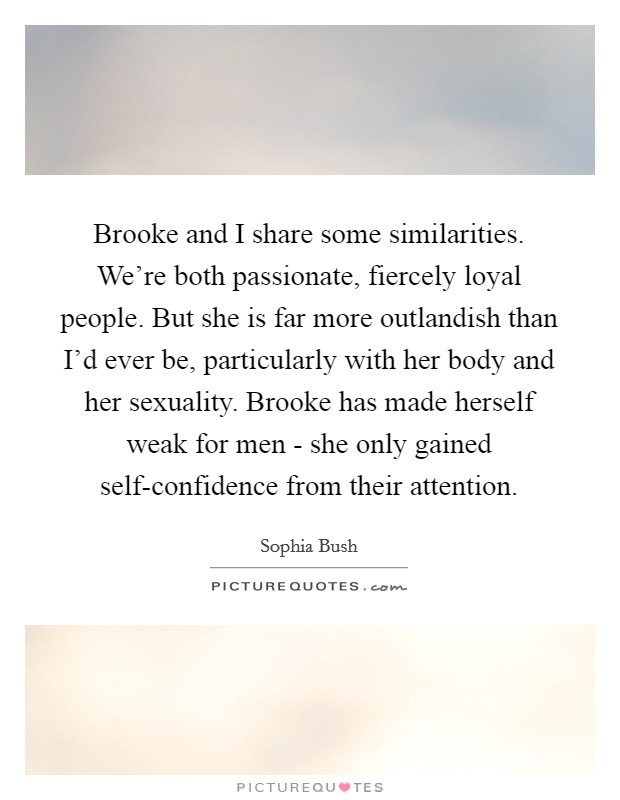 Brooke and I share some similarities. We're both passionate, fiercely loyal people. But she is far more outlandish than I'd ever be, particularly with her body and her sexuality. Brooke has made herself weak for men - she only gained self-confidence from their attention Picture Quote #1